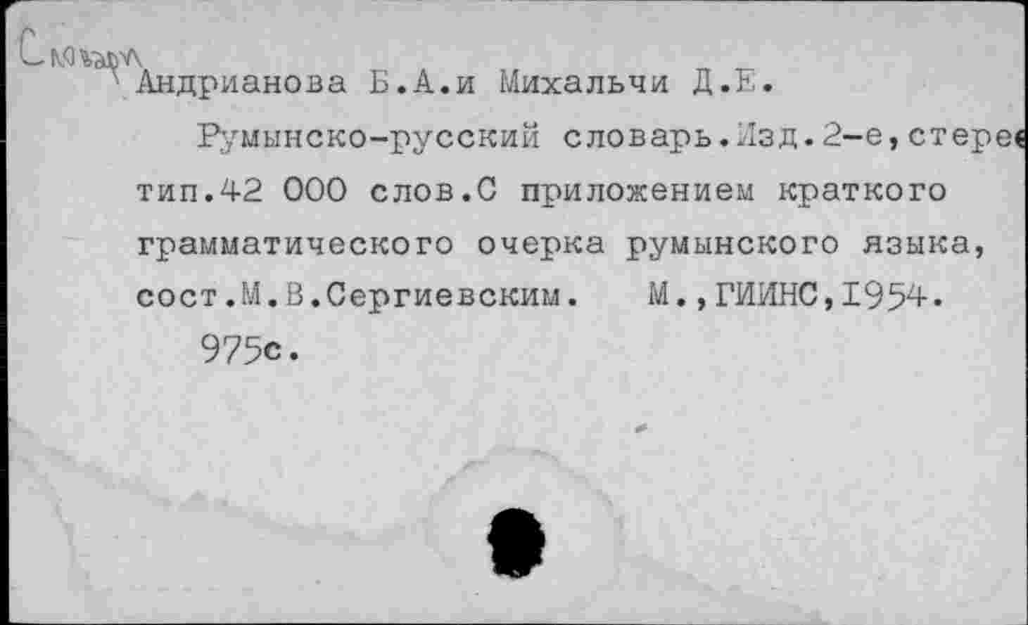 ﻿Андрианова Б.А.и Михальчи Д.Е.
Румынско-русский словарь.Изд.2-е,стере« тип.42 000 слов.С приложением краткого грамматического очерка румынского языка, сост.М.В.Сергиевским. М.,ГИИНС,1954. 975с.